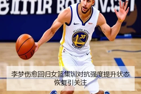 李梦伤愈回归女篮集训对抗强度提升状态恢复引关注